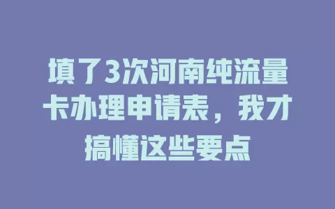 填了3次河南纯流量卡办理申请表，我才搞懂这些要点