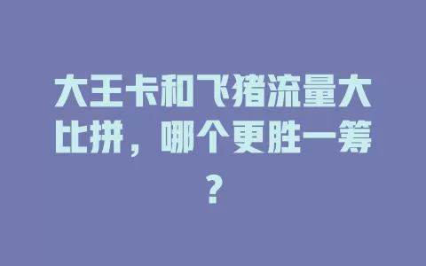 大王卡和飞猪流量大比拼，哪个更胜一筹？