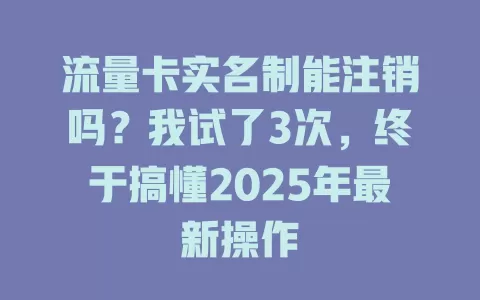 流量卡实名制能注销吗？我试了3次，终于搞懂2025年最新操作