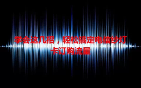 学会这几招，轻松搞定电信纱灯卡订购流量