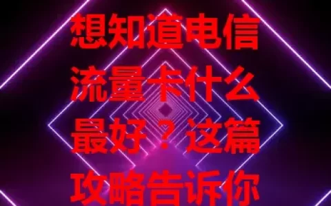想知道电信流量卡什么最好？这篇攻略告诉你