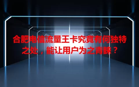 合肥电信流量王卡究竟有何独特之处，能让用户为之青睐？