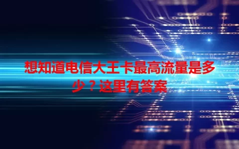 想知道电信大王卡最高流量是多少？这里有答案