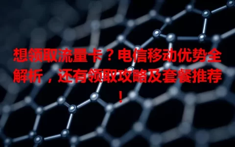 想领取流量卡？电信移动优势全解析，还有领取攻略及套餐推荐！
