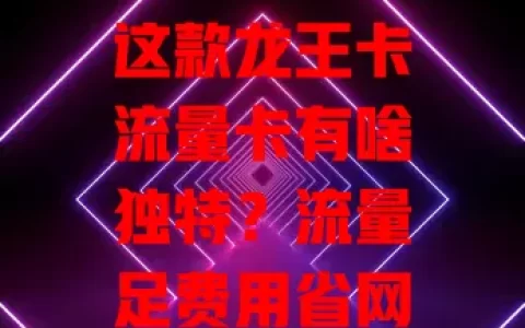 这款龙王卡流量卡有啥独特？流量足费用省网络稳，办理简便还有技巧，你不想了解下？
