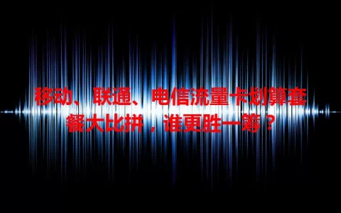 移动、联通、电信流量卡划算套餐大比拼，谁更胜一筹？