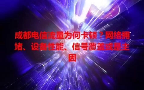 成都电信流量为何卡顿？网络拥堵、设备性能、信号覆盖或是主因