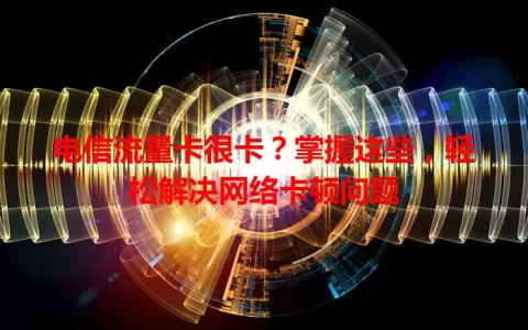 电信流量卡很卡？掌握这些，轻松解决网络卡顿问题