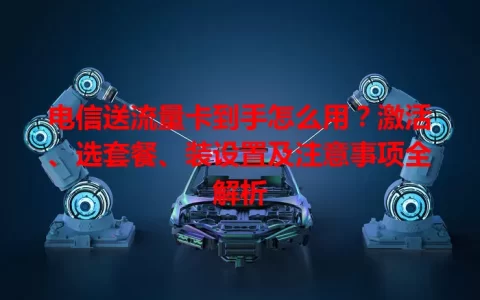 电信送流量卡到手怎么用？激活、选套餐、装设置及注意事项全解析