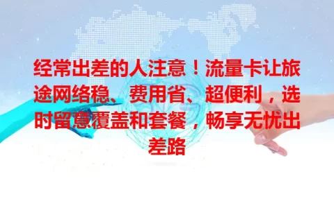 经常出差的人注意！流量卡让旅途网络稳、费用省、超便利，选时留意覆盖和套餐，畅享无忧出差路