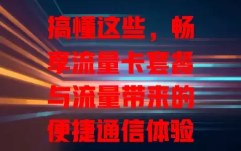 搞懂这些，畅享流量卡套餐与流量带来的便捷通信体验