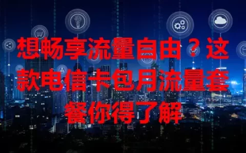 想畅享流量自由？这款电信卡包月流量套餐你得了解