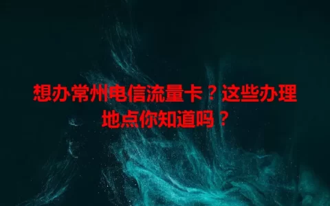 想办常州电信流量卡？这些办理地点你知道吗？