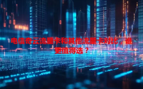 电信奇云流量卡和其他流量卡对比，谁更值得选？