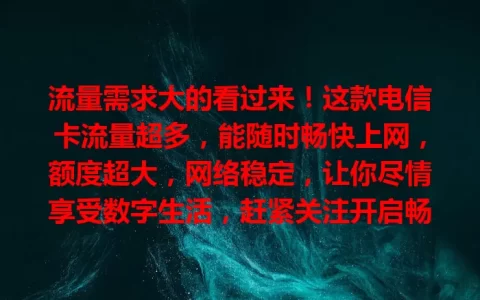 流量需求大的看过来！这款电信卡流量超多，能随时畅快上网，额度超大，网络稳定，让你尽情享受数字生活，赶紧关注开启畅快之旅
