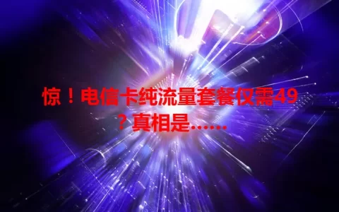 惊！电信卡纯流量套餐仅需49？真相是……
