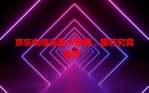 京东电信流量卡客服，服务究竟如何？