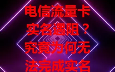 电信流量卡实名遇阻？究竟为何无法完成实名？