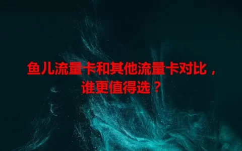 鱼儿流量卡和其他流量卡对比，谁更值得选？