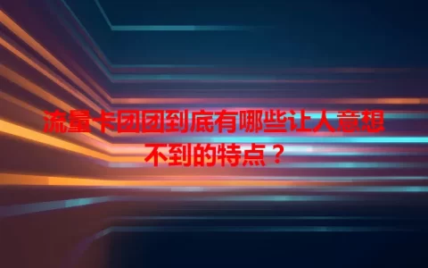 流量卡团团到底有哪些让人意想不到的特点？