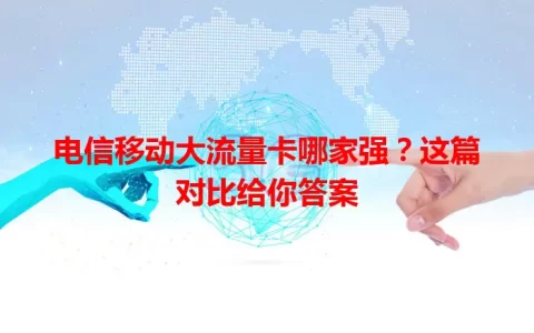 电信移动大流量卡哪家强？这篇对比给你答案