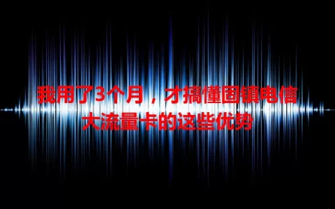 我用了3个月，才搞懂固镇电信大流量卡的这些优势