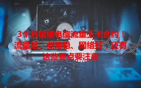 3个月搞懂电信流量王卡合约！流量足、费用稳、网络好，还有这些要点要注意