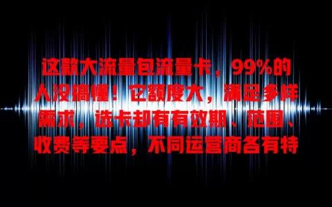 这款大流量包流量卡，99%的人没搞懂！它额度大，满足多样需求，选卡却有有效期、范围、收费等要点，不同运营商各有特色，选对才能畅享网络，别忽视这个重要选择