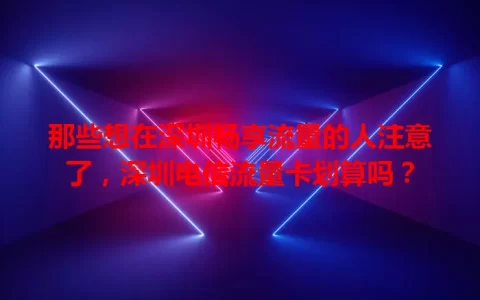 那些想在深圳畅享流量的人注意了，深圳电信流量卡划算吗？