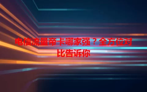 电信流量帝卡哪家强？全方位对比告诉你