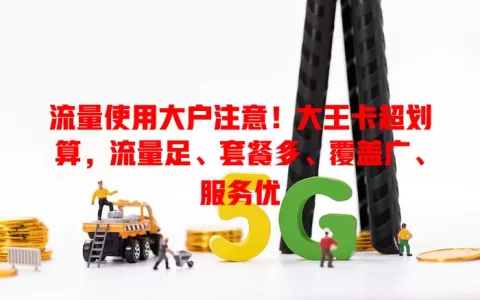 流量使用大户注意！大王卡超划算，流量足、套餐多、覆盖广、服务优