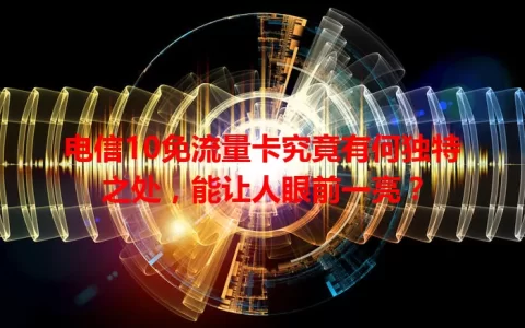 电信10免流量卡究竟有何独特之处，能让人眼前一亮？