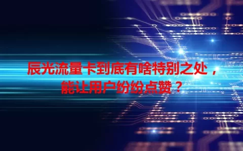 辰光流量卡到底有啥特别之处，能让用户纷纷点赞？