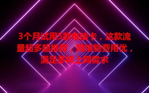 3个月试用5款电信卡，这款流量超多超推荐，网络稳费用优，满足多样上网需求