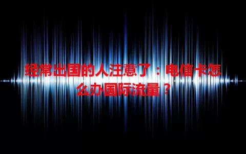 经常出国的人注意了：电信卡怎么办国际流量？