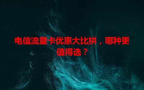 电信流量卡优惠大比拼，哪种更值得选？