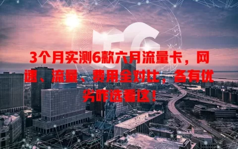 3个月实测6款六月流量卡，网速、流量、费用全对比，各有优劣咋选看这！