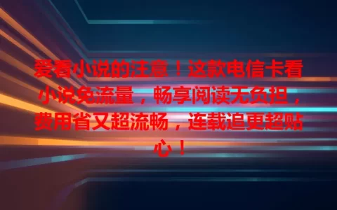爱看小说的注意！这款电信卡看小说免流量，畅享阅读无负担，费用省又超流畅，连载追更超贴心！