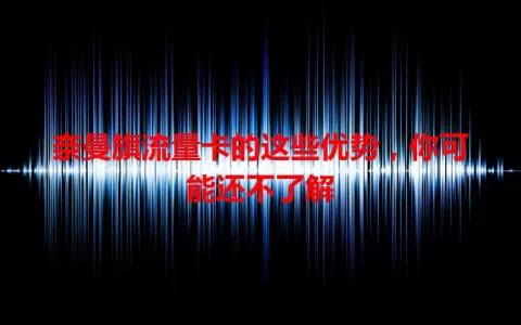 奈曼旗流量卡的这些优势，你可能还不了解