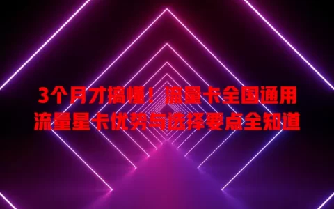3个月才搞懂！流量卡全国通用流量星卡优势与选择要点全知道