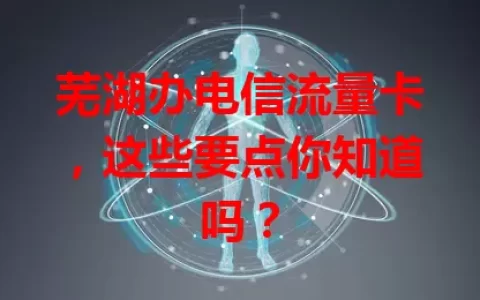 芜湖办电信流量卡，这些要点你知道吗？