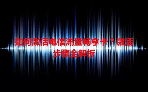 如何激活电信流量畅享卡？激活步骤全解析
