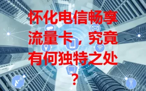 怀化电信畅享流量卡，究竟有何独特之处？
