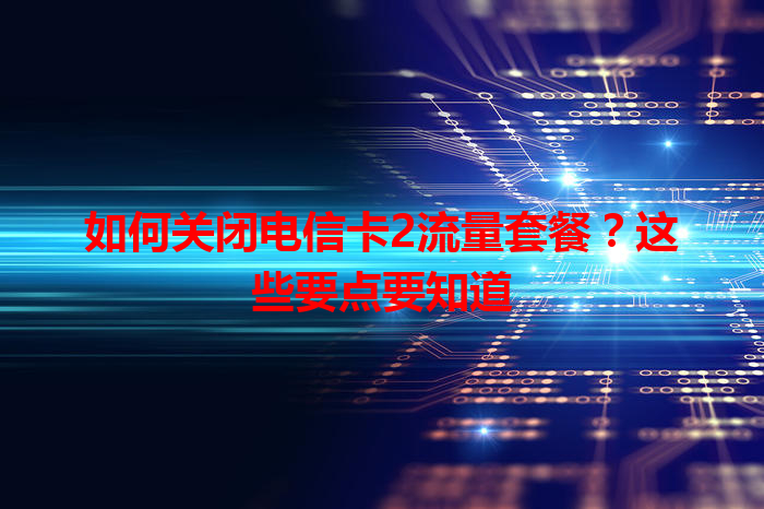 如何关闭电信卡2流量套餐？这些要点要知道