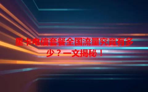 星卡电信套餐全国流量究竟有多少？一文揭秘！