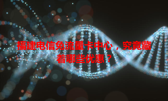福建电信免流量卡中心，究竟藏着哪些优惠？