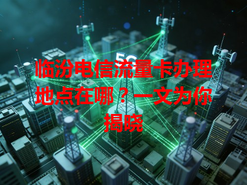 临汾电信流量卡办理地点在哪？一文为你揭晓