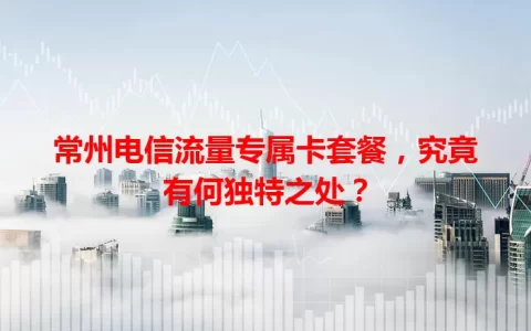 常州电信流量专属卡套餐，究竟有何独特之处？