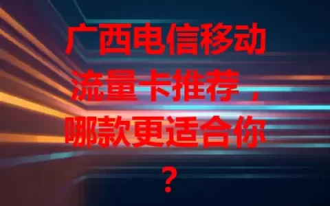 广西电信移动流量卡推荐，哪款更适合你？