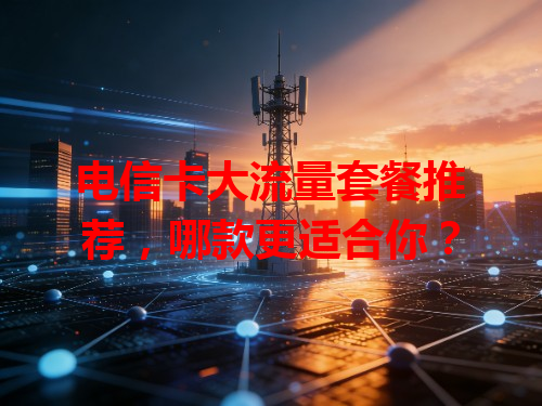 电信卡大流量套餐推荐，哪款更适合你？